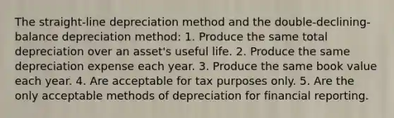 The straight-line depreciation method and the double-declining-balance depreciation method: 1. Produce the same total depreciation over an asset's useful life. 2. Produce the same depreciation expense each year. 3. Produce the same book value each year. 4. Are acceptable for tax purposes only. 5. Are the only acceptable methods of depreciation for financial reporting.