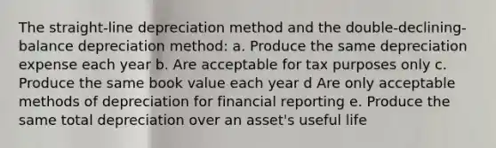 The straight-line depreciation method and the double-declining-balance depreciation method: a. Produce the same depreciation expense each year b. Are acceptable for tax purposes only c. Produce the same book value each year d Are only acceptable methods of depreciation for financial reporting e. Produce the same total depreciation over an asset's useful life