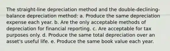 The straight-line depreciation method and the double-declining-balance depreciation method: a. Produce the same depreciation expense each year. b. Are the only acceptable methods of depreciation for financial reporting. c. Are acceptable for tax purposes only. d. Produce the same total depreciation over an asset's useful life. e. Produce the same book value each year.