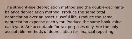 The straight-line depreciation method and the double-declining-balance depreciation method: Produce the same total depreciation over an asset's useful life. Produce the same depreciation expense each year. Produce the same book value each year. Are acceptable for tax purposes only. Are the only acceptable methods of depreciation for financial reporting.