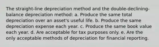 The straight-line depreciation method and the double-declining-balance depreciation method: a. Produce the same total depreciation over an asset's useful life. b. Produce the same depreciation expense each year. c. Produce the same book value each year. d. Are acceptable for tax purposes only. e. Are the only acceptable methods of depreciation for financial reporting.