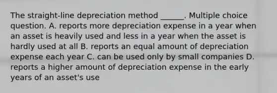 The straight-line depreciation method ______. Multiple choice question. A. reports more depreciation expense in a year when an asset is heavily used and less in a year when the asset is hardly used at all B. reports an equal amount of depreciation expense each year C. can be used only by small companies D. reports a higher amount of depreciation expense in the early years of an asset's use