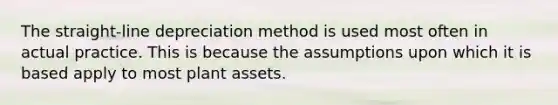 The straight-line depreciation method is used most often in actual practice. This is because the assumptions upon which it is based apply to most plant assets.