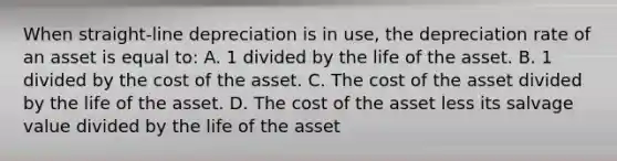 When straight-line depreciation is in use, the depreciation rate of an asset is equal to: A. 1 divided by the life of the asset. B. 1 divided by the cost of the asset. C. The cost of the asset divided by the life of the asset. D. The cost of the asset less its salvage value divided by the life of the asset