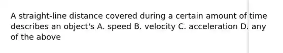 A straight-line distance covered during a certain amount of time describes an object's A. speed B. velocity C. acceleration D. any of the above