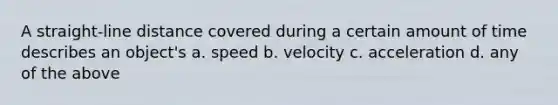 A straight-line distance covered during a certain amount of time describes an object's a. speed b. velocity c. acceleration d. any of the above