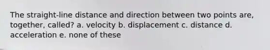 The straight-line distance and direction between two points are, together, called? a. velocity b. displacement c. distance d. acceleration e. none of these