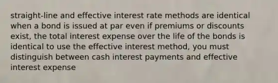 straight-line and effective interest rate methods are identical when a bond is issued at par even if premiums or discounts exist, the total interest expense over the life of the bonds is identical to use the effective interest method, you must distinguish between cash interest payments and effective interest expense