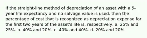 If the straight-line method of depreciation of an asset with a 5-year life expectancy and no salvage value is used, then the percentage of cost that is recognized as depreciation expense for the first two years of the asset's life is, respectively, a. 25% and 25%. b. 40% and 20%. c. 40% and 40%. d. 20% and 20%.