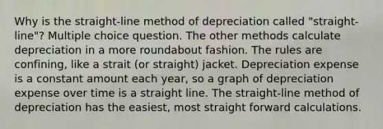 Why is the straight-line method of depreciation called "straight-line"? Multiple choice question. The other methods calculate depreciation in a more roundabout fashion. The rules are confining, like a strait (or straight) jacket. Depreciation expense is a constant amount each year, so a graph of depreciation expense over time is a straight line. The straight-line method of depreciation has the easiest, most straight forward calculations.