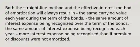 Both the straight-line method and the effective-interest method of amortization will always result in - the same carrying value each year during the term of the bonds. - the same amount of interest expense being recognized over the term of the bonds. - the same amount of interest expense being recognized each year. - more interest expense being recognized than if premium or discounts were not amortized.