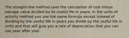 The straight-line method uses the calculation of cost minus salvage value divided by its useful life in years. In the units-of activity method you use the same formula except instead of dividing by the useful life in years you divide by the useful life in units and that will give you a rate of depreciation that you can use year after year.