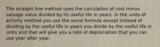 The straight-line method uses the calculation of cost minus salvage value divided by its useful life in years. In the units-of activity method you use the same formula except instead of dividing by the useful life in years you divide by the useful life in units and that will give you a rate of depreciation that you can use year after year.