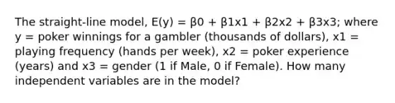 The straight-line model, E(y) = β0 + β1x1 + β2x2 + β3x3; where y = poker winnings for a gambler (thousands of dollars), x1 = playing frequency (hands per week), x2 = poker experience (years) and x3 = gender (1 if Male, 0 if Female). How many independent variables are in the model?