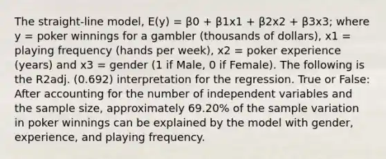 The straight-line model, E(y) = β0 + β1x1 + β2x2 + β3x3; where y = poker winnings for a gambler (thousands of dollars), x1 = playing frequency (hands per week), x2 = poker experience (years) and x3 = gender (1 if Male, 0 if Female). The following is the R2adj. (0.692) interpretation for the regression. True or False: After accounting for the number of independent variables and the sample size, approximately 69.20% of the sample variation in poker winnings can be explained by the model with gender, experience, and playing frequency.