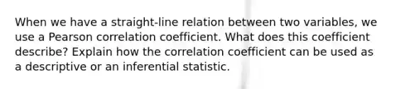 When we have a straight-line relation between two variables, we use a Pearson correlation coefficient. What does this coefficient describe? Explain how the correlation coefficient can be used as a descriptive or an inferential statistic.