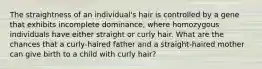 The straightness of an individual's hair is controlled by a gene that exhibits incomplete dominance, where homozygous individuals have either straight or curly hair. What are the chances that a curly-haired father and a straight-haired mother can give birth to a child with curly hair?