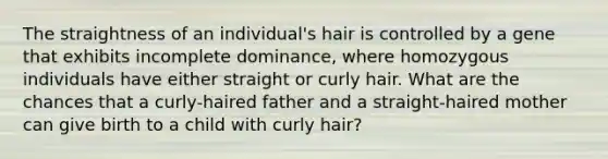 The straightness of an individual's hair is controlled by a gene that exhibits incomplete dominance, where homozygous individuals have either straight or curly hair. What are the chances that a curly-haired father and a straight-haired mother can give birth to a child with curly hair?