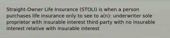 Straight-Owner Life Insurance (STOLI) is when a person purchases life insurance only to see to a(n): underwriter sole proprietor with insurable interest third-party with no insurable interest relative with insurable interest