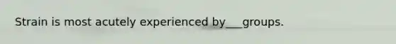 Strain is most acutely experienced by___groups.