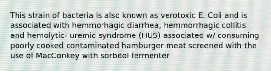 This strain of bacteria is also known as verotoxic E. Coli and is associated with hemmorhagic diarrhea, hemmorrhagic collitis and hemolytic- uremic syndrome (HUS) associated w/ consuming poorly cooked contaminated hamburger meat screened with the use of MacConkey with sorbitol fermenter