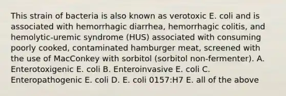 This strain of bacteria is also known as verotoxic E. coli and is associated with hemorrhagic diarrhea, hemorrhagic colitis, and hemolytic-uremic syndrome (HUS) associated with consuming poorly cooked, contaminated hamburger meat, screened with the use of MacConkey with sorbitol (sorbitol non-fermenter). A. Enterotoxigenic E. coli B. Enteroinvasive E. coli C. Enteropathogenic E. coli D. E. coli 0157:H7 E. all of the above