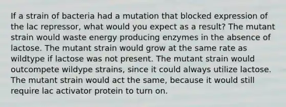 If a strain of bacteria had a mutation that blocked expression of the lac repressor, what would you expect as a result? The mutant strain would waste energy producing enzymes in the absence of lactose. The mutant strain would grow at the same rate as wildtype if lactose was not present. The mutant strain would outcompete wildype strains, since it could always utilize lactose. The mutant strain would act the same, because it would still require lac activator protein to turn on.