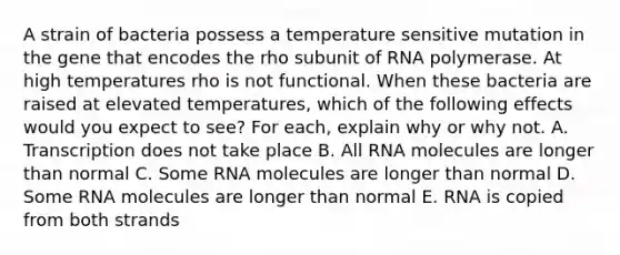 A strain of bacteria possess a temperature sensitive mutation in the gene that encodes the rho subunit of RNA polymerase. At high temperatures rho is not functional. When these bacteria are raised at elevated temperatures, which of the following effects would you expect to see? For each, explain why or why not. A. Transcription does not take place B. All RNA molecules are longer than normal C. Some RNA molecules are longer than normal D. Some RNA molecules are longer than normal E. RNA is copied from both strands