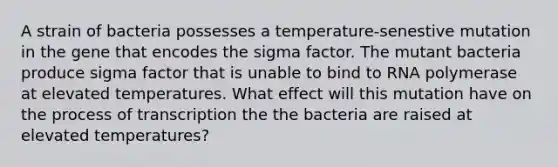 A strain of bacteria possesses a temperature-senestive mutation in the gene that encodes the sigma factor. The mutant bacteria produce sigma factor that is unable to bind to RNA polymerase at elevated temperatures. What effect will this mutation have on the process of transcription the the bacteria are raised at elevated temperatures?