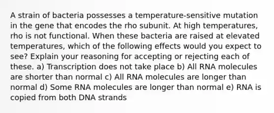 A strain of bacteria possesses a temperature-sensitive mutation in the gene that encodes the rho subunit. At high temperatures, rho is not functional. When these bacteria are raised at elevated temperatures, which of the following effects would you expect to see? Explain your reasoning for accepting or rejecting each of these. a) Transcription does not take place b) All RNA molecules are shorter than normal c) All RNA molecules are longer than normal d) Some RNA molecules are longer than normal e) RNA is copied from both DNA strands