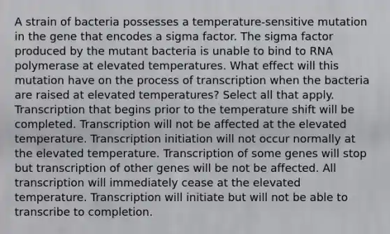 A strain of bacteria possesses a temperature-sensitive mutation in the gene that encodes a sigma factor. The sigma factor produced by the mutant bacteria is unable to bind to RNA polymerase at elevated temperatures. What effect will this mutation have on the process of transcription when the bacteria are raised at elevated temperatures? Select all that apply. Transcription that begins prior to the temperature shift will be completed. Transcription will not be affected at the elevated temperature. Transcription initiation will not occur normally at the elevated temperature. Transcription of some genes will stop but transcription of other genes will be not be affected. All transcription will immediately cease at the elevated temperature. Transcription will initiate but will not be able to transcribe to completion.