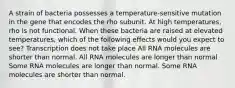 A strain of bacteria possesses a temperature-sensitive mutation in the gene that encodes the rho subunit. At high temperatures, rho is not functional. When these bacteria are raised at elevated temperatures, which of the following effects would you expect to see? Transcription does not take place All RNA molecules are shorter than normal. All RNA molecules are longer than normal Some RNA molecules are longer than normal. Some RNA molecules are shorter than normal.