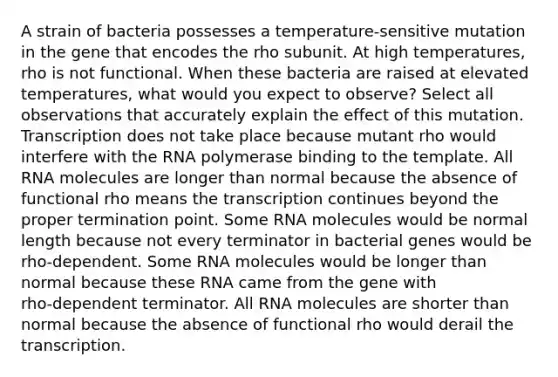 A strain of bacteria possesses a temperature‑sensitive mutation in the gene that encodes the rho subunit. At high temperatures, rho is not functional. When these bacteria are raised at elevated temperatures, what would you expect to observe? Select all observations that accurately explain the effect of this mutation. Transcription does not take place because mutant rho would interfere with the RNA polymerase binding to the template. All RNA molecules are longer than normal because the absence of functional rho means the transcription continues beyond the proper termination point. Some RNA molecules would be normal length because not every terminator in bacterial genes would be rho‑dependent. Some RNA molecules would be longer than normal because these RNA came from the gene with rho‑dependent terminator. All RNA molecules are shorter than normal because the absence of functional rho would derail the transcription.