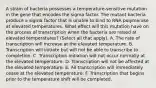 A strain of bacteria possesses a temperature‑sensitive mutation in the gene that encodes the sigma factor. The mutant bacteria produce a sigma factor that is unable to bind to RNA polymerase at elevated temperatures. What effect will this mutation have on the process of transcription when the bacteria are raised at elevated temperatures? (Select all that apply). A. The rate of transcription will increase at the elevated temperature. B. Transcription will initiate but will not be able to transcribe to completion. C. Transcription initiation will not occur normally at the elevated temperature. D. Transcription will not be affected at the elevated temperature. E. All transcription will immediately cease at the elevated temperature. F. Transcription that begins prior to the temperature shift will be completed.