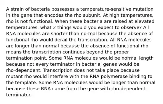 A strain of bacteria possesses a temperature‑sensitive mutation in the gene that encodes the rho subunit. At high temperatures, rho is not functional. When these bacteria are raised at elevated temperatures, what 2 things would you expect to observe? All RNA molecules are shorter than normal because the absence of functional rho would derail the transcription. All RNA molecules are longer than normal because the absence of functional rho means the transcription continues beyond the proper termination point. Some RNA molecules would be normal length because not every terminator in bacterial genes would be rho‑dependent. Transcription does not take place because mutant rho would interfere with the RNA polymerase binding to the template. Some RNA molecules would be longer than normal because these RNA came from the gene with rho‑dependent terminator.