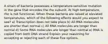 A strain of bacteria possesses a temperature-sensitive mutation in the gene that encodes the rho subunit. At high temperature, rho is not functional. When these bacteria are raised at elevated temperatures, which of the following effects would you expect to see? a) Transcription does not take place b) All RNA molecules are shorter than normal c) All RNA molecules are longer than normal d) Some RNA molecules are longer than normal e) RNA is copied from both DNA strand Explain your reasoning for accepting or rejecting each of these five options.