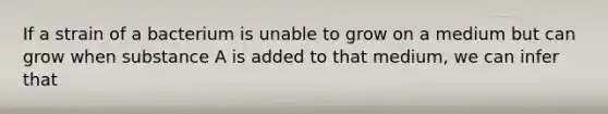 If a strain of a bacterium is unable to grow on a medium but can grow when substance A is added to that medium, we can infer that