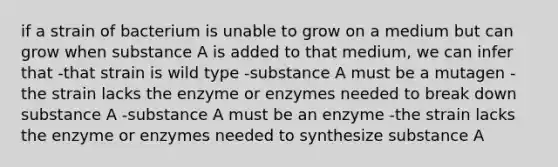 if a strain of bacterium is unable to grow on a medium but can grow when substance A is added to that medium, we can infer that -that strain is wild type -substance A must be a mutagen -the strain lacks the enzyme or enzymes needed to break down substance A -substance A must be an enzyme -the strain lacks the enzyme or enzymes needed to synthesize substance A