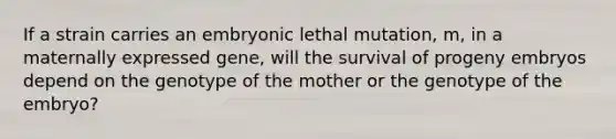 If a strain carries an embryonic lethal mutation, m, in a maternally expressed gene, will the survival of progeny embryos depend on the genotype of the mother or the genotype of the embryo?