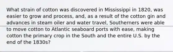 What strain of cotton was discovered in Mississippi in 1820, was easier to grow and process, and, as a result of the cotton gin and advances in steam oiler and water travel, Southerners were able to move cotton to Atlantic seaboard ports with ease, making cotton the primary crop in the South and the entire U.S. by the end of the 1830s?