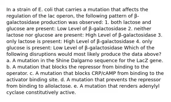 In a strain of E. coli that carries a mutation that affects the regulation of the lac operon, the following pattern of β-galactosidase production was observed: 1. both lactose and glucose are present: Low Level of β-galactosidase 2. neither lactose nor glucose are present: High Level of β-galactosidase 3. only lactose is present: High Level of β-galactosidase 4. only glucose is present: Low Level of β-galactosidase Which of the following disruptions would most likely produce the data above? a. A mutation in the Shine Dalgarno sequence for the LacZ gene. b. A mutation that blocks the repressor from binding to the operator. c. A mutation that blocks CRP/cAMP from binding to the activator binding site. d. A mutation that prevents the repressor from binding to allolactose. e. A mutation that renders adenylyl cyclase constitutively active.