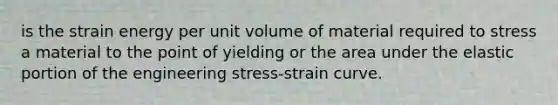 is the strain energy per unit volume of material required to stress a material to the point of yielding or the area under the elastic portion of the engineering stress-strain curve.