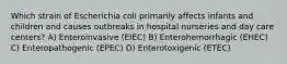 Which strain of Escherichia coli primarily affects infants and children and causes outbreaks in hospital nurseries and day care centers? A) Enteroinvasive (EIEC) B) Enterohemorrhagic (EHEC) C) Enteropathogenic (EPEC) D) Enterotoxigenic (ETEC)