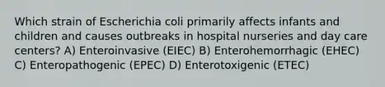 Which strain of Escherichia coli primarily affects infants and children and causes outbreaks in hospital nurseries and day care centers? A) Enteroinvasive (EIEC) B) Enterohemorrhagic (EHEC) C) Enteropathogenic (EPEC) D) Enterotoxigenic (ETEC)