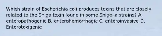 Which strain of Escherichia coli produces toxins that are closely related to the Shiga toxin found in some Shigella strains? A. enteropathogenic B. enterohemorrhagic C. enteroinvasive D. Enterotoxigenic