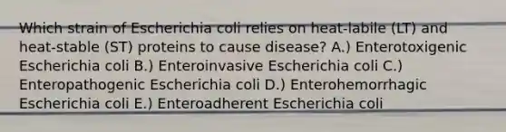 Which strain of Escherichia coli relies on heat-labile (LT) and heat-stable (ST) proteins to cause disease? A.) Enterotoxigenic Escherichia coli B.) Enteroinvasive Escherichia coli C.) Enteropathogenic Escherichia coli D.) Enterohemorrhagic Escherichia coli E.) Enteroadherent Escherichia coli