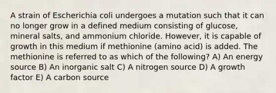 A strain of Escherichia coli undergoes a mutation such that it can no longer grow in a defined medium consisting of glucose, mineral salts, and ammonium chloride. However, it is capable of growth in this medium if methionine (amino acid) is added. The methionine is referred to as which of the following? A) An energy source B) An inorganic salt C) A nitrogen source D) A growth factor E) A carbon source