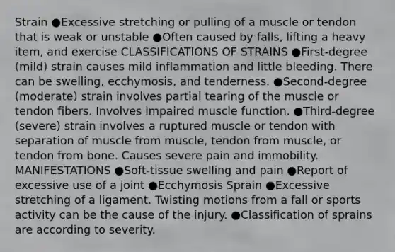 Strain ●Excessive stretching or pulling of a muscle or tendon that is weak or unstable ●Often caused by falls, lifting a heavy item, and exercise CLASSIFICATIONS OF STRAINS ●First-degree (mild) strain causes mild inflammation and little bleeding. There can be swelling, ecchymosis, and tenderness. ●Second-degree (moderate) strain involves partial tearing of the muscle or tendon fibers. Involves impaired muscle function. ●Third-degree (severe) strain involves a ruptured muscle or tendon with separation of muscle from muscle, tendon from muscle, or tendon from bone. Causes severe pain and immobility. MANIFESTATIONS ●Soft-tissue swelling and pain ●Report of excessive use of a joint ●Ecchymosis Sprain ●Excessive stretching of a ligament. Twisting motions from a fall or sports activity can be the cause of the injury. ●Classification of sprains are according to severity.