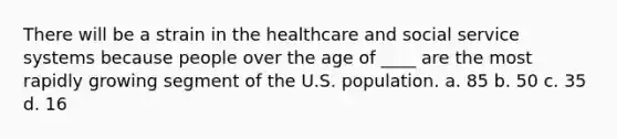 There will be a strain in the healthcare and social service systems because people over the age of ____ are the most rapidly growing segment of the U.S. population. a. 85 b. 50 c. 35 d. 16