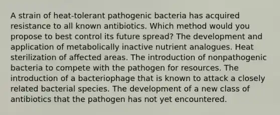 A strain of heat-tolerant pathogenic bacteria has acquired resistance to all known antibiotics. Which method would you propose to best control its future spread? The development and application of metabolically inactive nutrient analogues. Heat sterilization of affected areas. The introduction of nonpathogenic bacteria to compete with the pathogen for resources. The introduction of a bacteriophage that is known to attack a closely related bacterial species. The development of a new class of antibiotics that the pathogen has not yet encountered.